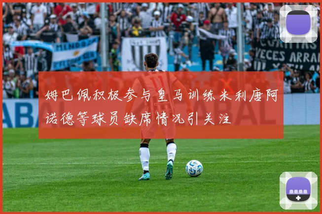 姆巴佩积极参与皇马训练米利唐阿诺德等球员缺席情况引关注