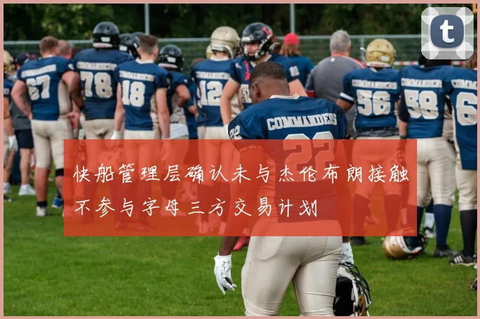 快船管理层确认未与杰伦布朗接触不参与字母三方交易计划
