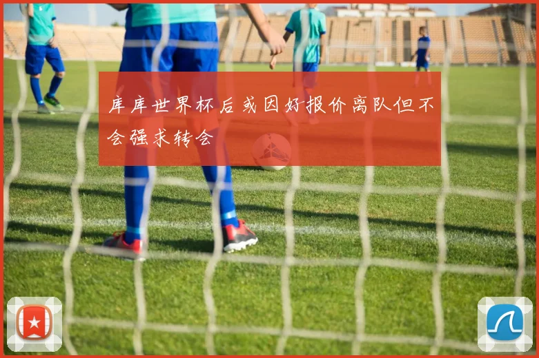 库库世界杯后或因好报价离队但不会强求转会