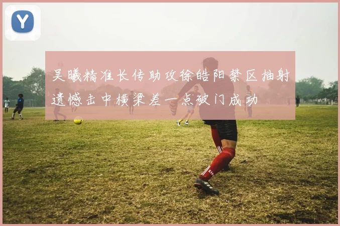 吴曦精准长传助攻徐皓阳禁区抽射遗憾击中横梁差一点破门成功