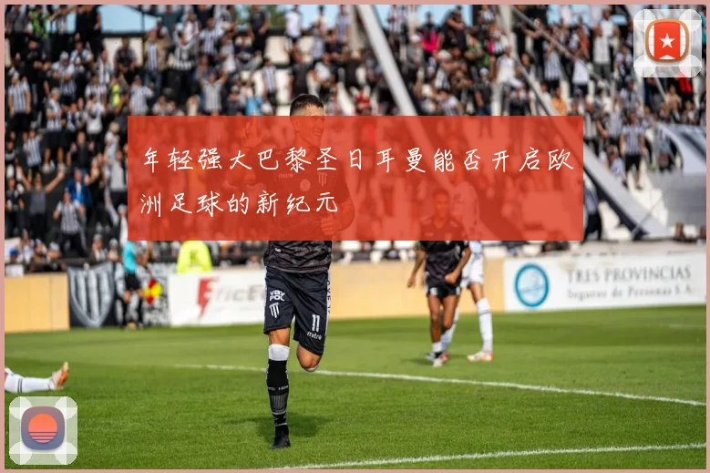 年轻强大巴黎圣日耳曼能否开启欧洲足球的新纪元