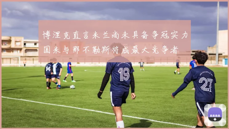 博涅克直言米兰尚未具备争冠实力国米与那不勒斯将成最大竞争者