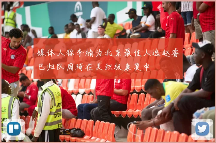 媒体人称李楠为北京最佳人选赵睿已归队周琦在美积极康复中