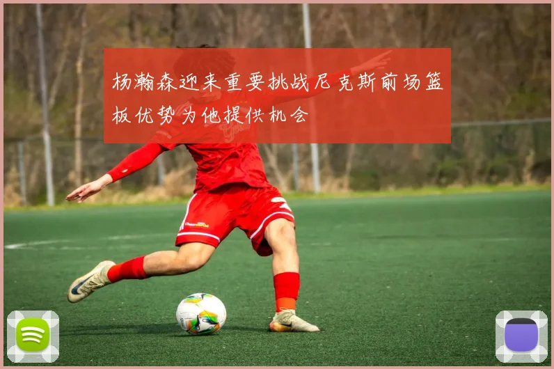 杨瀚森迎来重要挑战尼克斯前场篮板优势为他提供机会