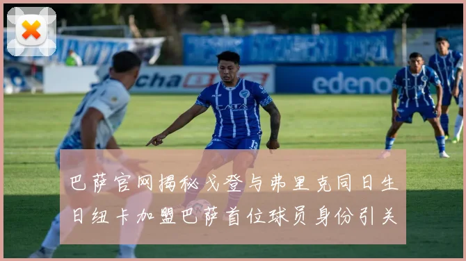 巴萨官网揭秘戈登与弗里克同日生日纽卡加盟巴萨首位球员身份引关注