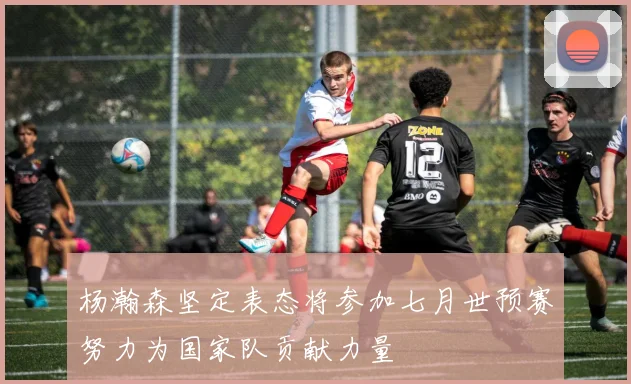 杨瀚森坚定表态将参加七月世预赛努力为国家队贡献力量